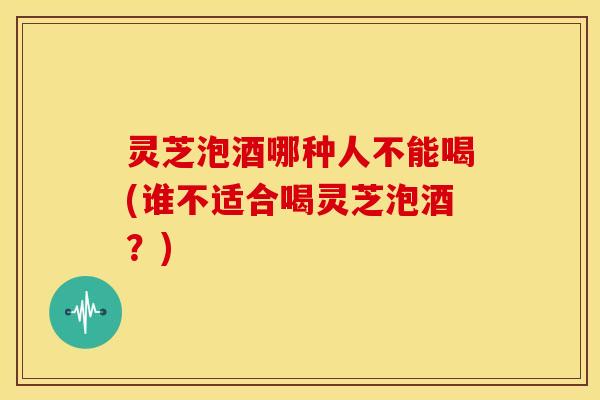 灵芝泡酒哪种人不能喝(谁不适合喝灵芝泡酒？)