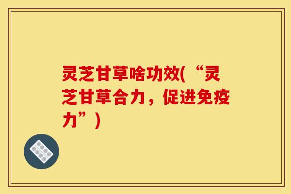 灵芝甘草啥功效(“灵芝甘草合力,促进免疫力”) 灵芝甘草啥功效(“灵芝甘草合力,促进免疫力”)