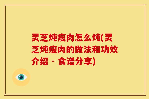 灵芝炖瘦肉怎么炖(灵芝炖瘦肉的做法和功效介绍 - 食谱分享)