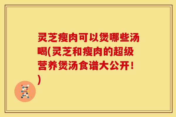 灵芝瘦肉可以煲哪些汤喝(灵芝和瘦肉的超级营养煲汤食谱大公开!) 灵芝瘦肉可以煲哪些汤喝(灵芝和瘦肉的超级营养煲汤食谱大公开!)