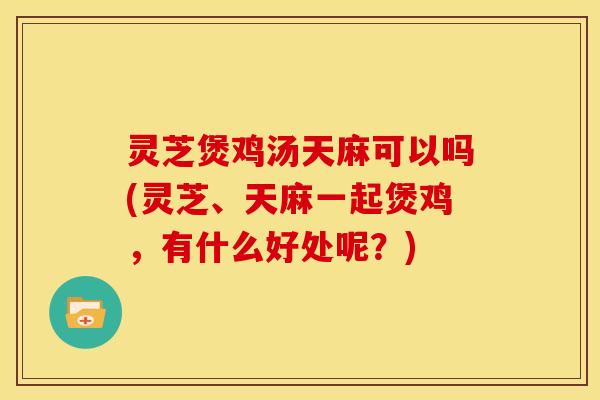 灵芝煲鸡汤天麻可以吗(灵芝、天麻一起煲鸡，有什么好处呢？)