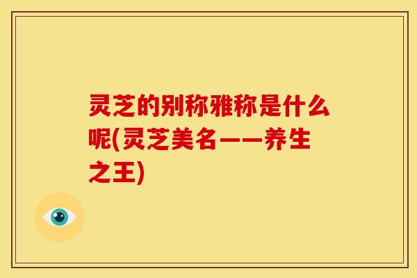 灵芝的别称雅称是什么呢(灵芝美名——养生之王) 灵芝的别称雅称是什么呢(灵芝美名——养生之王)