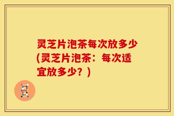 灵芝片泡茶每次放多少(灵芝片泡茶:每次适宜放多少?) 灵芝片泡茶每次放多少(灵芝片泡茶:每次适宜放多少?)