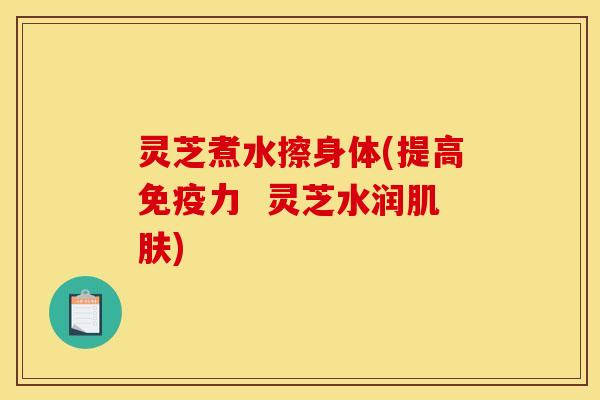 灵芝煮水擦身体(提高免疫力 灵芝水润) 灵芝煮水擦身体(提高免疫力 灵芝水润)
