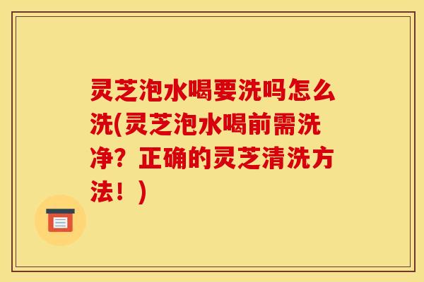 灵芝泡水喝要洗吗怎么洗(灵芝泡水喝前需洗净?正确的灵芝清洗方法!) 灵芝泡水喝要洗吗怎么洗(灵芝泡水喝前需洗净?正确的灵芝清洗方法!)