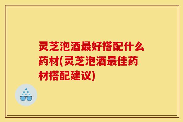灵芝泡酒最好搭配什么药材(灵芝泡酒最佳药材搭配建议)