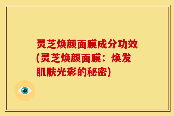 灵芝焕颜面膜成分功效(灵芝焕颜面膜：焕发肌肤光彩的秘密)