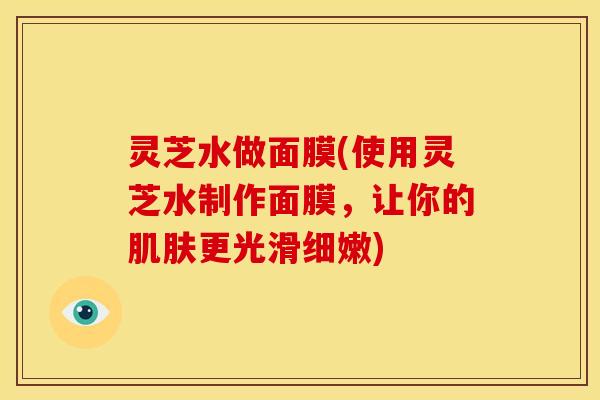 灵芝水做面膜(使用灵芝水制作面膜,让你的更光滑细嫩) 灵芝水做面膜(使用灵芝水制作面膜,让你的更光滑细嫩)