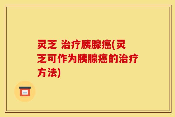 灵芝 治疗胰腺癌(灵芝可作为胰腺癌的治疗方法)