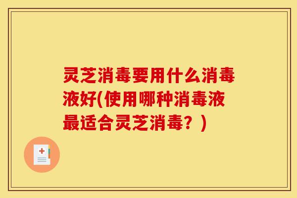 灵芝消毒要用什么消毒液好(使用哪种消毒液最适合灵芝消毒？)