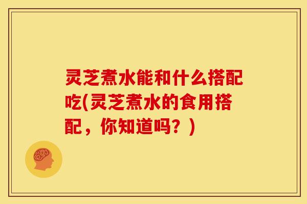 灵芝煮水能和什么搭配吃(灵芝煮水的食用搭配,你知道吗?) 灵芝煮水能和什么搭配吃(灵芝煮水的食用搭配,你知道吗?)