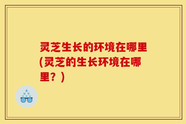 灵芝生长的环境在哪里(灵芝的生长环境在哪里?) 灵芝生长的环境在哪里(灵芝的生长环境在哪里?)