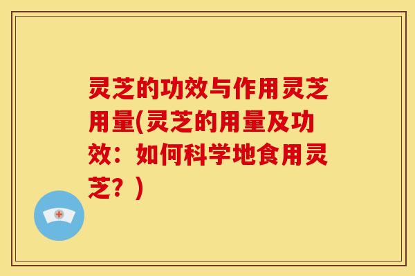 灵芝的功效与作用灵芝用量(灵芝的用量及功效：如何科学地食用灵芝？)