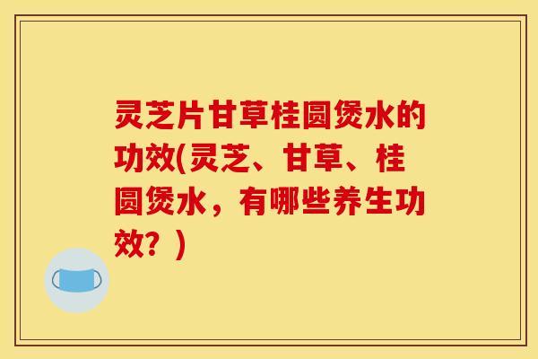 灵芝片甘草桂圆煲水的功效(灵芝、甘草、桂圆煲水，有哪些养生功效？)