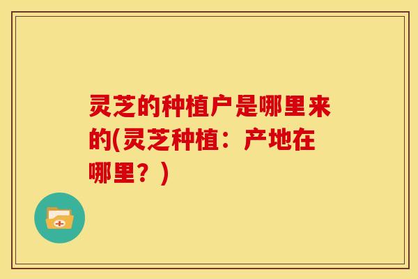 灵芝的种植户是哪里来的(灵芝种植：产地在哪里？)