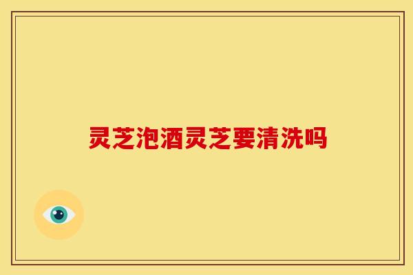 灵芝泡酒灵芝要清洗吗 灵芝泡酒灵芝要清洗吗