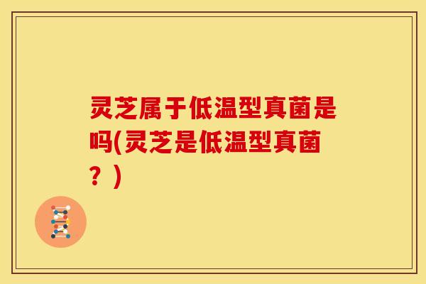 灵芝属于低温型真菌是吗(灵芝是低温型真菌？)
