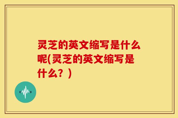 灵芝的英文缩写是什么呢(灵芝的英文缩写是什么？)