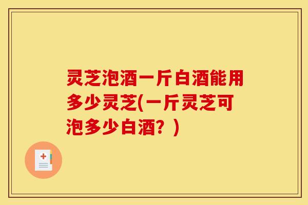 灵芝泡酒一斤白酒能用多少灵芝(一斤灵芝可泡多少白酒？)