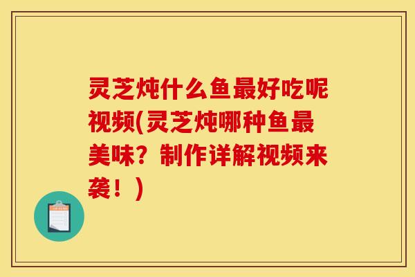 灵芝炖什么鱼好吃呢视频(灵芝炖哪种鱼美味?制作详解视频来袭!) 灵芝炖什么鱼好吃呢视频(灵芝炖哪种鱼美味?制作详解视频来袭!)