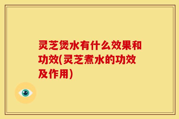 灵芝煲水有什么效果和功效(灵芝煮水的功效及作用) 灵芝煲水有什么效果和功效(灵芝煮水的功效及作用)