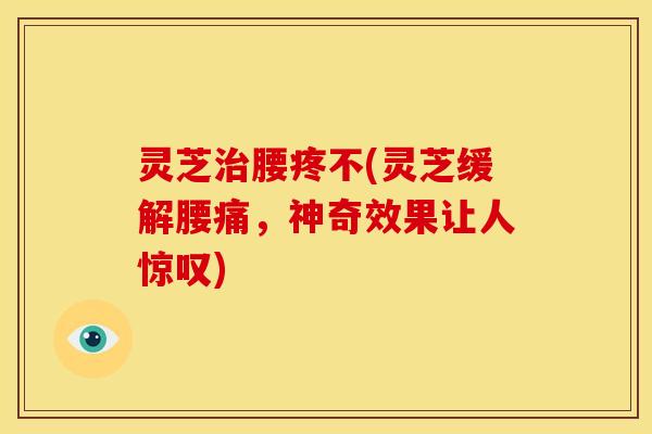 灵芝治腰疼不(灵芝缓解腰痛，神奇效果让人惊叹)