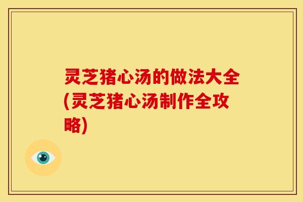 灵芝猪心汤的做法大全(灵芝猪心汤制作全攻略) 灵芝猪心汤的做法大全(灵芝猪心汤制作全攻略)