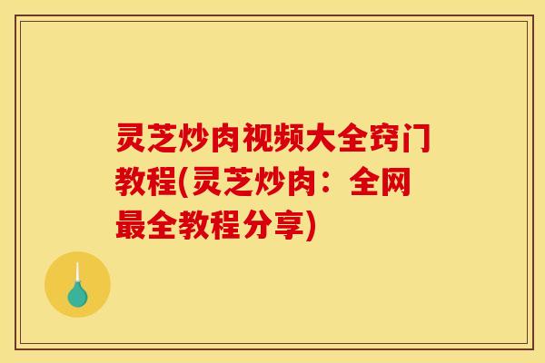 灵芝炒肉视频大全窍门教程(灵芝炒肉：全网最全教程分享)