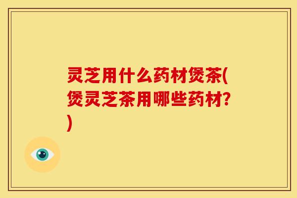 灵芝用什么药材煲茶(煲灵芝茶用哪些药材？)