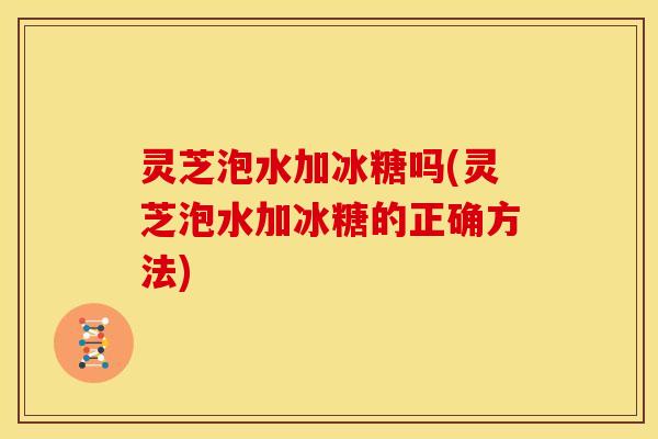 灵芝泡水加冰糖吗(灵芝泡水加冰糖的正确方法)