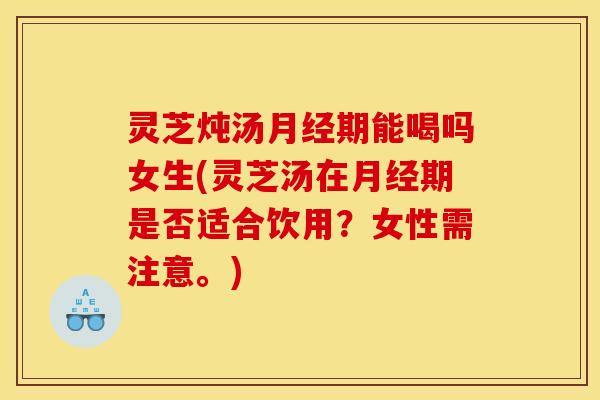 灵芝炖汤期能喝吗女生(灵芝汤在期是否适合饮用?女性需注意。) 灵芝炖汤期能喝吗女生(灵芝汤在期是否适合饮用?女性需注意。)