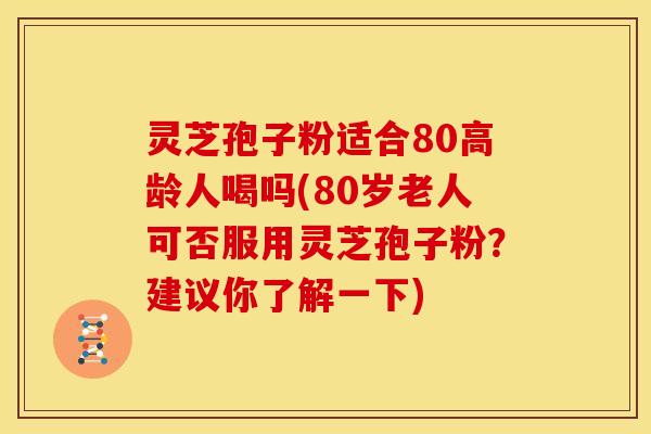 灵芝孢子粉适合80高龄人喝吗(80岁老人可否服用灵芝孢子粉？建议你了解一下)