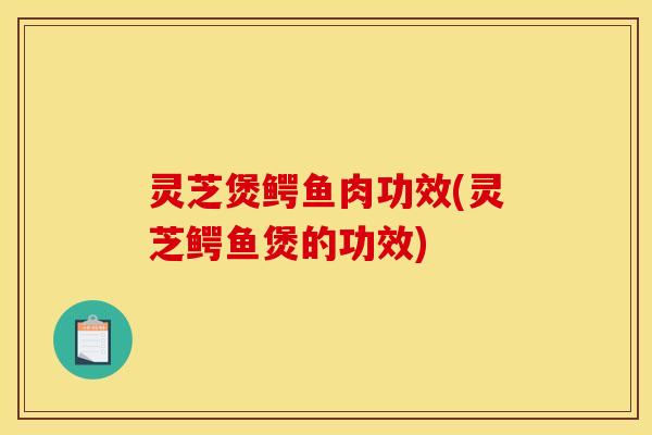 灵芝煲鳄鱼肉功效(灵芝鳄鱼煲的功效)