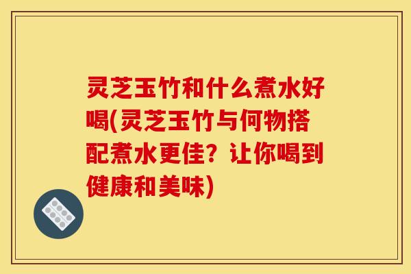 灵芝玉竹和什么煮水好喝(灵芝玉竹与何物搭配煮水更佳？让你喝到健康和美味)