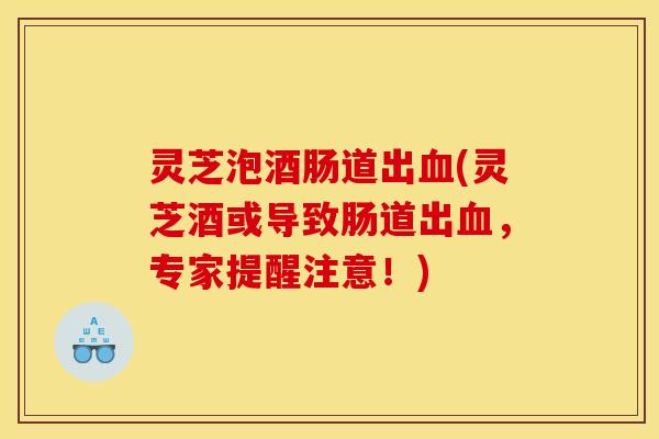 灵芝泡酒肠道出血(灵芝酒或导致肠道出血，专家提醒注意！)