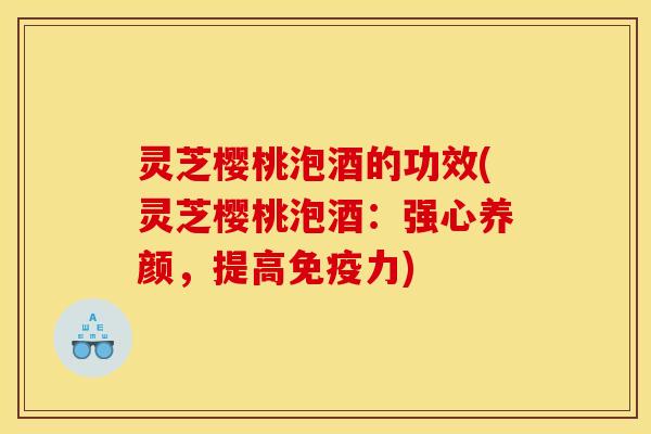 灵芝樱桃泡酒的功效(灵芝樱桃泡酒：强心养颜，提高免疫力)