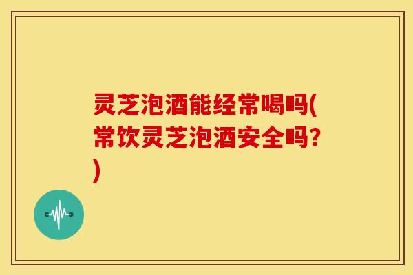 灵芝泡酒能经常喝吗(常饮灵芝泡酒安全吗?) 灵芝泡酒能经常喝吗(常饮灵芝泡酒安全吗?)