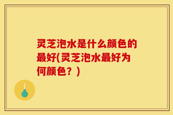 灵芝泡水是什么颜色的最好(灵芝泡水最好为何颜色？)