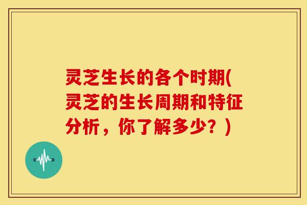 灵芝生长的各个时期(灵芝的生长周期和特征分析,你了解多少?) 灵芝生长的各个时期(灵芝的生长周期和特征分析,你了解多少?)