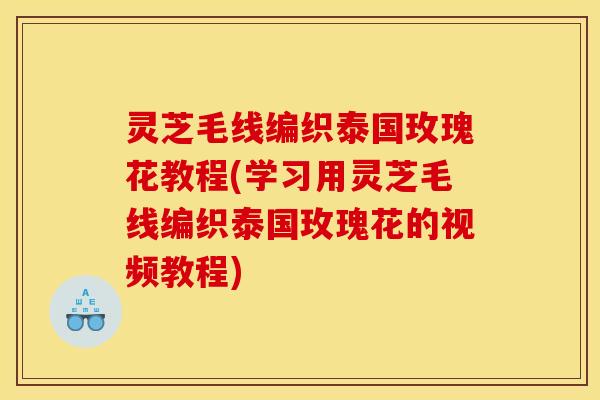 灵芝毛线编织泰国玫瑰花教程(学习用灵芝毛线编织泰国玫瑰花的视频教程)