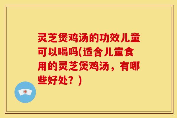 灵芝煲鸡汤的功效儿童可以喝吗(适合儿童食用的灵芝煲鸡汤，有哪些好处？)