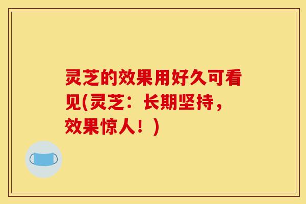 灵芝的效果用好久可看见(灵芝:长期坚持,效果惊人!) 灵芝的效果用好久可看见(灵芝:长期坚持,效果惊人!)