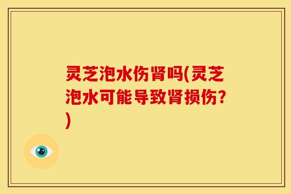 灵芝泡水伤肾吗(灵芝泡水可能导致肾损伤？)