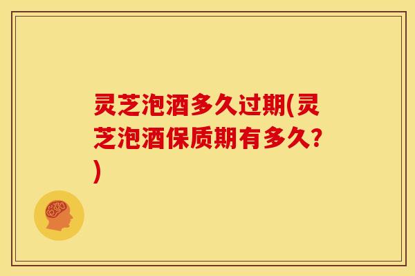 灵芝泡酒多久过期(灵芝泡酒保质期有多久?) 灵芝泡酒多久过期(灵芝泡酒保质期有多久?)