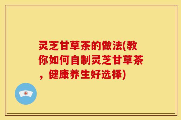 灵芝甘草茶的做法(教你如何自制灵芝甘草茶,健康养生好选择) 灵芝甘草茶的做法(教你如何自制灵芝甘草茶,健康养生好选择)