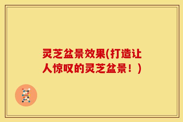 灵芝盆景效果(打造让人惊叹的灵芝盆景！)