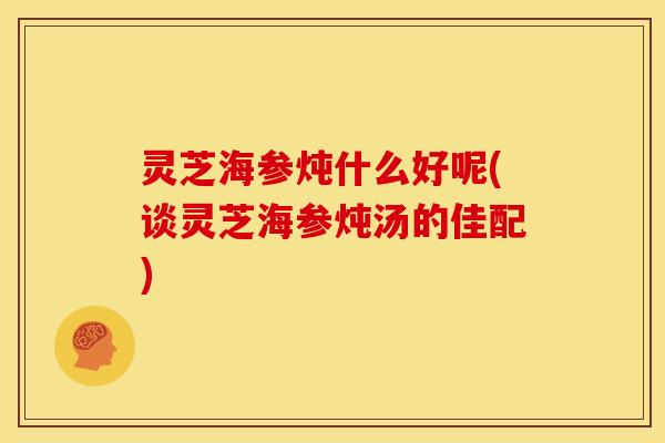 灵芝海参炖什么好呢(谈灵芝海参炖汤的佳配) 灵芝海参炖什么好呢(谈灵芝海参炖汤的佳配)