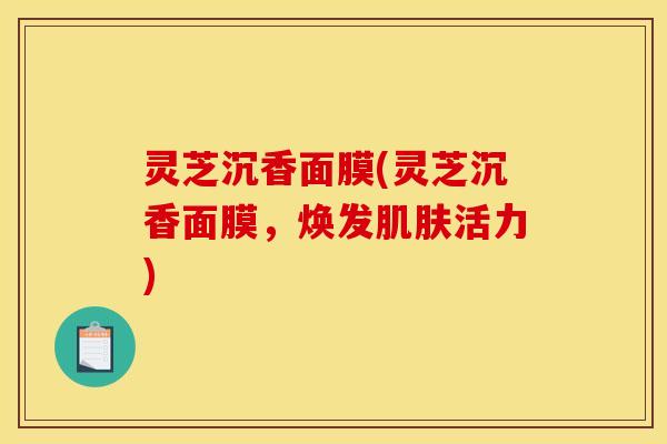 灵芝沉香面膜(灵芝沉香面膜,焕发活力) 灵芝沉香面膜(灵芝沉香面膜,焕发活力)