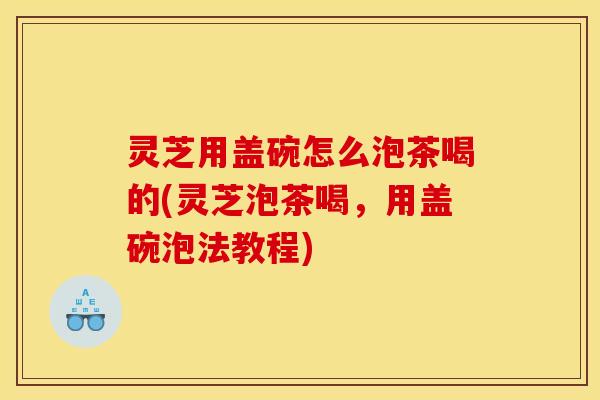 灵芝用盖碗怎么泡茶喝的(灵芝泡茶喝,用盖碗泡法教程) 灵芝用盖碗怎么泡茶喝的(灵芝泡茶喝,用盖碗泡法教程)