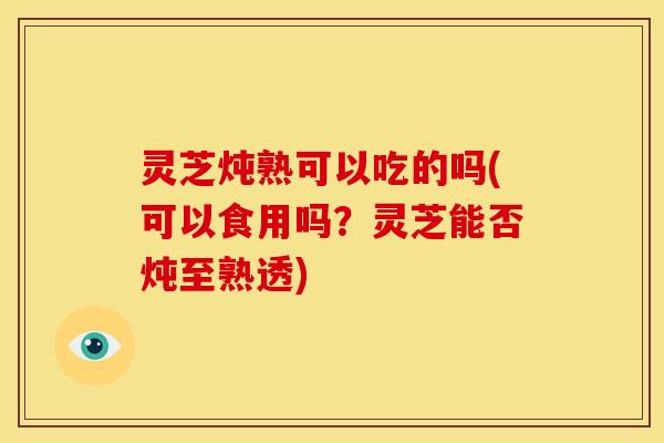 灵芝炖熟可以吃的吗(可以食用吗?灵芝能否炖至熟透) 灵芝炖熟可以吃的吗(可以食用吗?灵芝能否炖至熟透)
